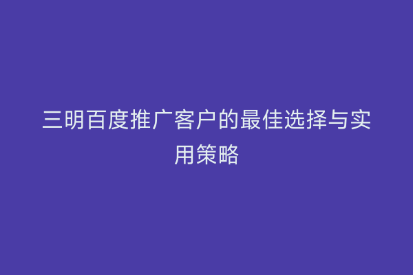 三明百度推广客户的最佳选择与实用策略