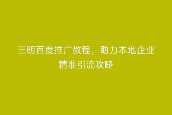 三明百度推广教程,助力本地企业精准引流攻略