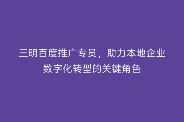 三明百度推广专员，助力本地企业数字化转型的关键角色