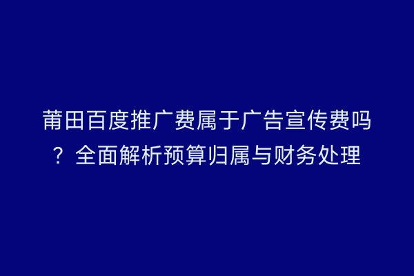 莆田百度推广费属于广告宣传费吗?全面解析预算归属与财务处理