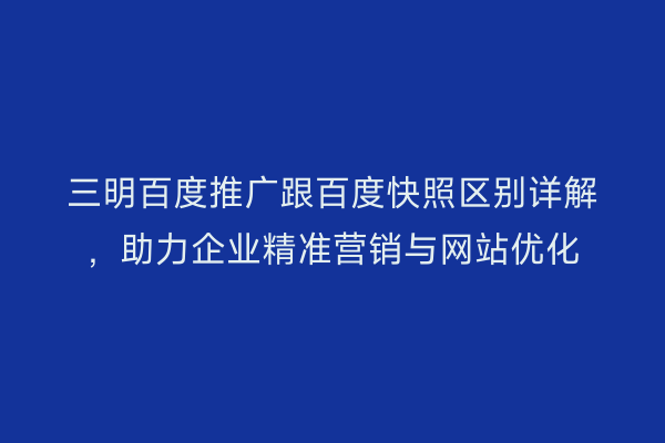 三明百度推广跟百度快照区别详解,助力企业精准营销与网站优化