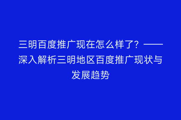 三明百度推广现在怎么样了?——深入解析三明地区百度推广现状与发展趋势