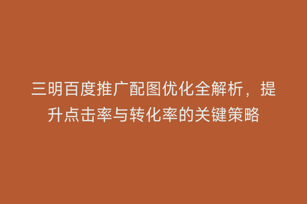 三明百度推广配图优化全解析,提升点击率与转化率的关键策略