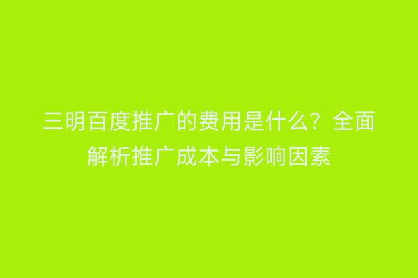三明百度推广的费用是什么？全面解析推广成本与影响因素