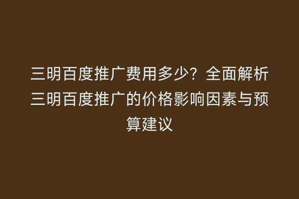 三明百度推广费用多少?全面解析三明百度推广的价格影响因素与预算建议