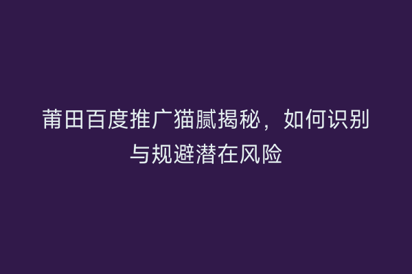 莆田百度推广猫腻揭秘,如何识别与规避潜在风险