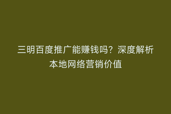 三明百度推广能赚钱吗？深度解析本地网络营销价值