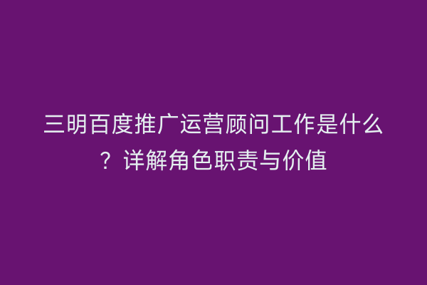 三明百度推广运营顾问工作是什么？详解角色职责与价值