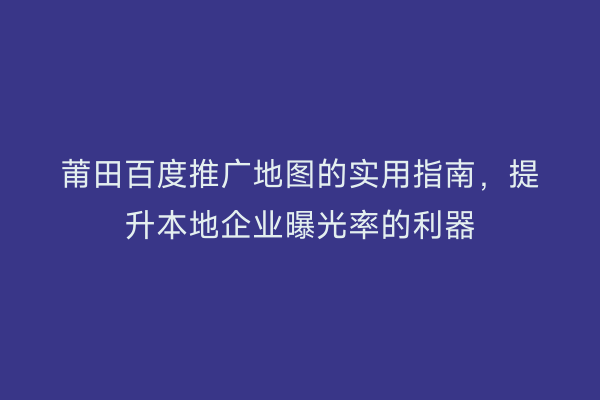 莆田百度推广地图的实用指南,提升本地企业曝光率的利器