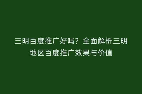 三明百度推广好吗？全面解析三明地区百度推广效果与价值