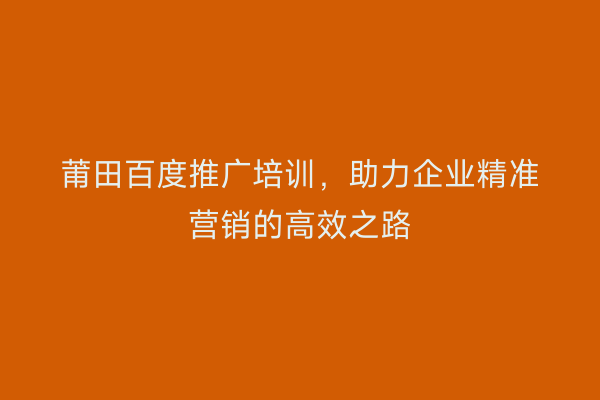 莆田百度推广培训,助力企业精准营销的高效之路
