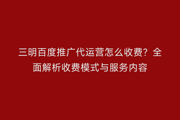 三明百度推广代运营怎么收费?全面解析收费模式与服务内容