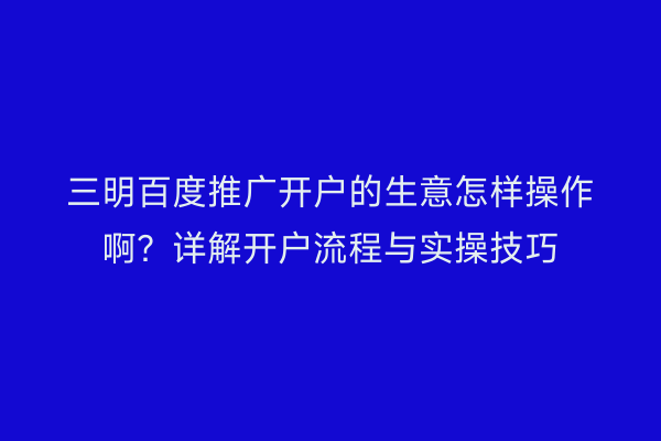 三明百度推广开户的生意怎样操作啊?详解开户流程与实操技巧