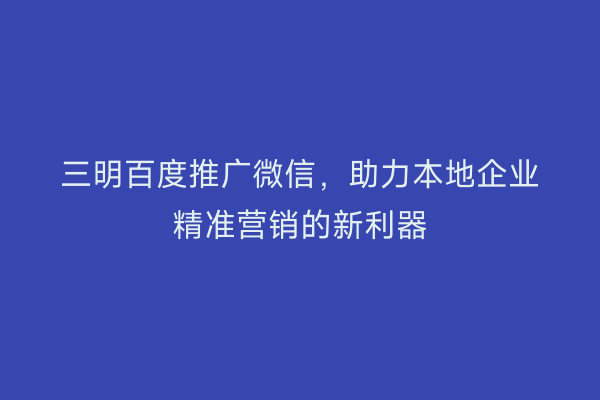 三明百度推广微信,助力本地企业精准营销的新利器