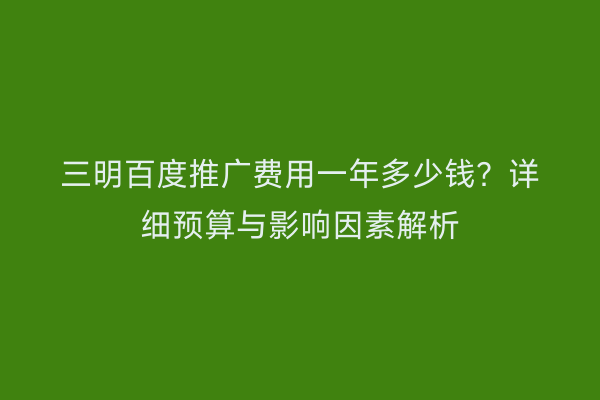 三明百度推广费用一年多少钱?详细预算与影响因素解析