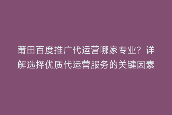 莆田百度推广代运营哪家专业?详解选择优质代运营服务的关键因素