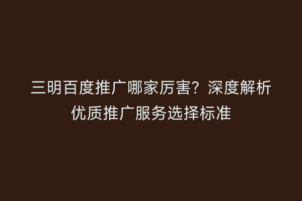 三明百度推广哪家厉害？深度解析优质推广服务选择标准