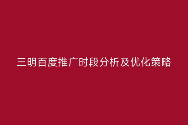 三明百度推广时段分析及优化策略