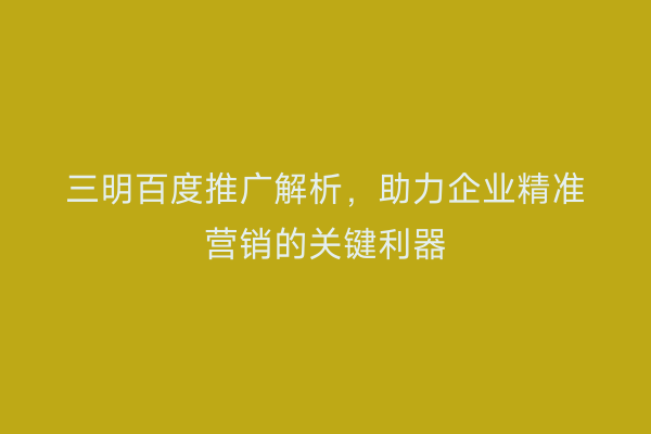 三明百度推广解析,助力企业精准营销的关键利器