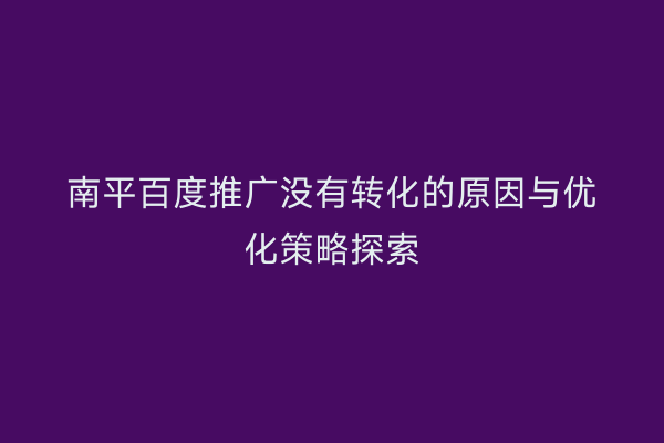 南平百度推广没有转化的原因与优化策略探索