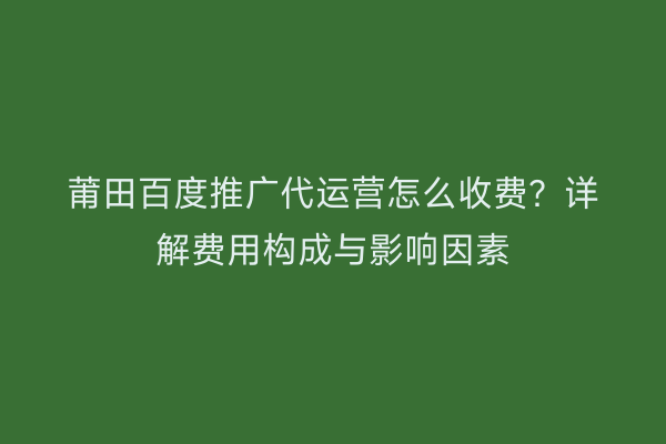莆田百度推广代运营怎么收费?详解费用构成与影响因素