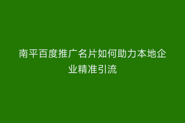 南平百度推广名片如何助力本地企业精准引流