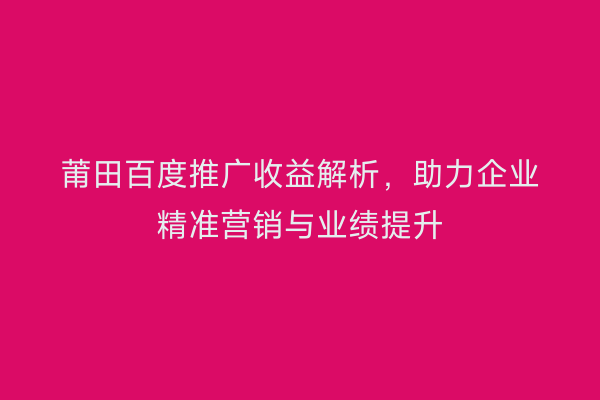 莆田百度推广收益解析,助力企业精准营销与业绩提升