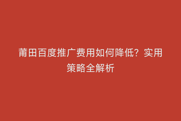 莆田百度推广费用如何降低?实用策略全解析