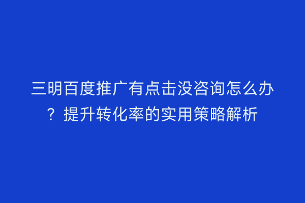 三明百度推广有点击没咨询怎么办?提升转化率的实用策略解析