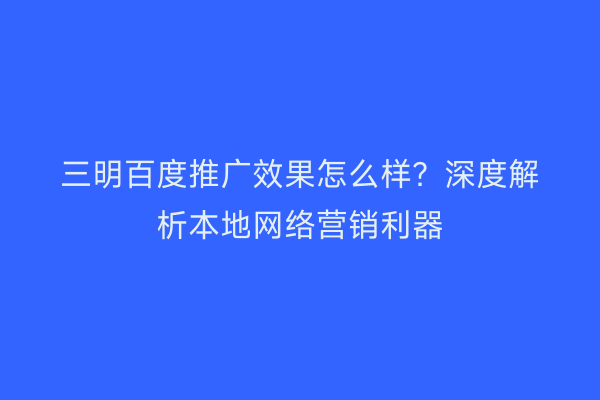 三明百度推广效果怎么样？深度解析本地网络营销利器