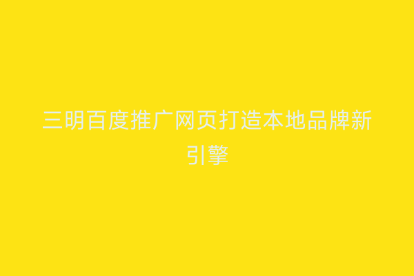 三明百度推广网页打造本地品牌新引擎