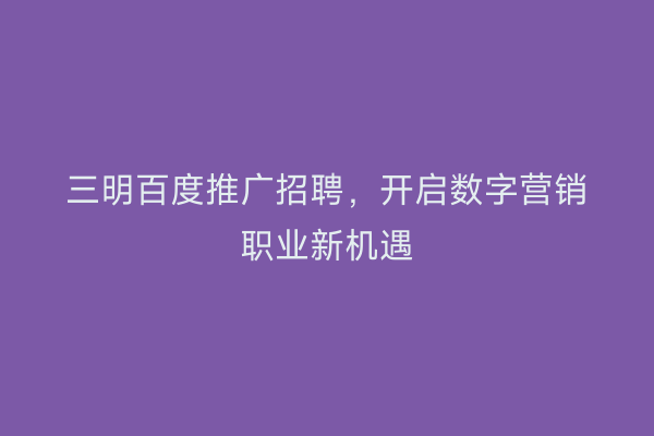 三明百度推广招聘，开启数字营销职业新机遇