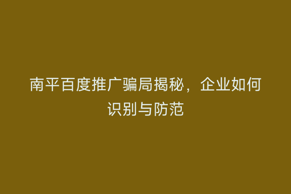 南平百度推广骗局揭秘,企业如何识别与防范