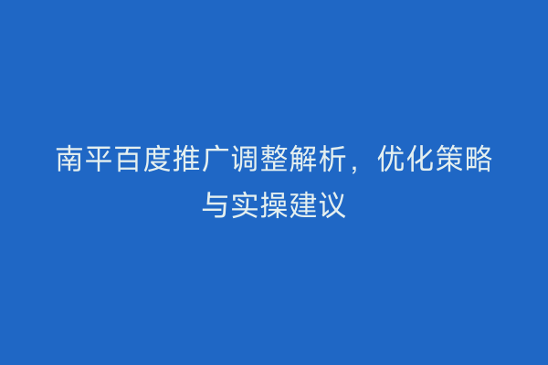 南平百度推广调整解析,优化策略与实操建议
