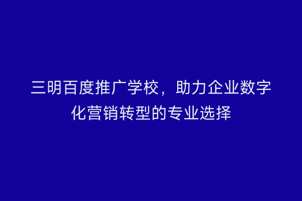 三明百度推广学校，助力企业数字化营销转型的专业选择