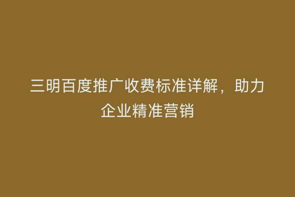 三明百度推广收费标准详解,助力企业精准营销