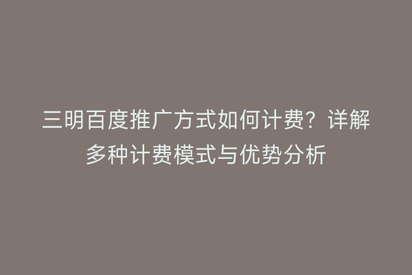 三明百度推广方式如何计费？详解多种计费模式与优势分析