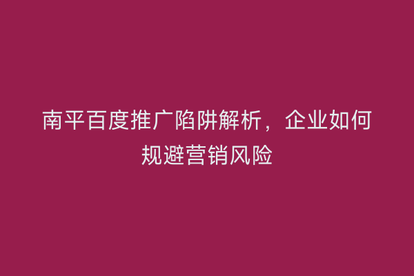 南平百度推广陷阱解析,企业如何规避营销风险