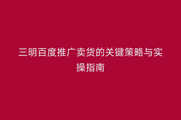 三明百度推广卖货的关键策略与实操指南