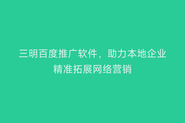 三明百度推广软件,助力本地企业精准拓展网络营销