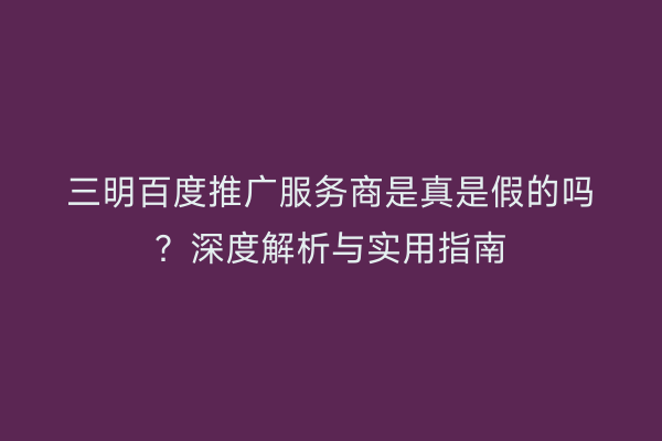 三明百度推广服务商是真是假的吗？深度解析与实用指南