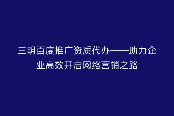 三明百度推广资质代办——助力企业高效开启网络营销之路