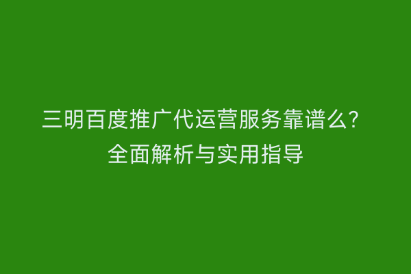 三明百度推广代运营服务靠谱么？全面解析与实用指导
