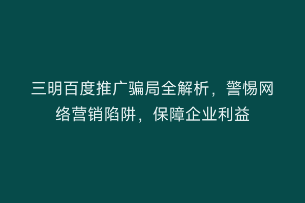 三明百度推广骗局全解析,警惕网络营销陷阱,保障企业利益