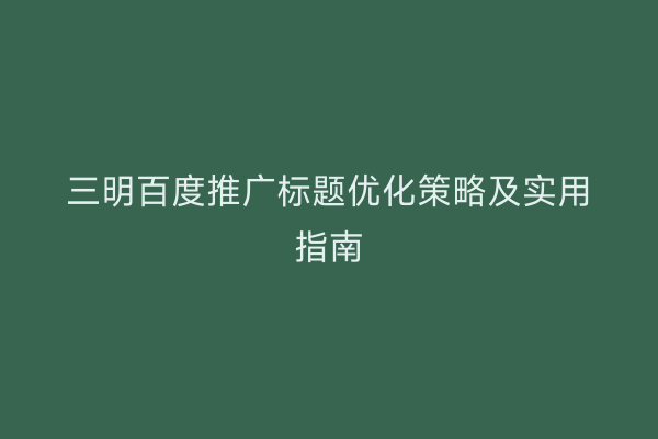 三明百度推广标题优化策略及实用指南