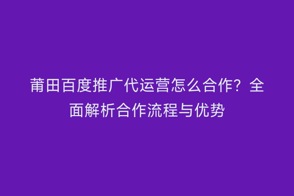 莆田百度推广代运营怎么合作?全面解析合作流程与优势