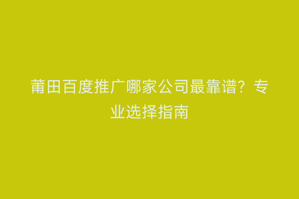 莆田百度推广哪家公司最靠谱?专业选择指南