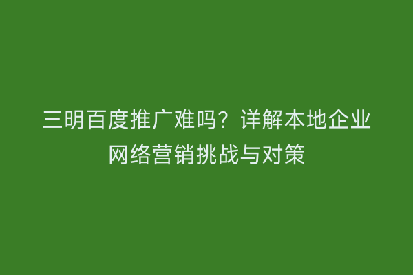 三明百度推广难吗？详解本地企业网络营销挑战与对策