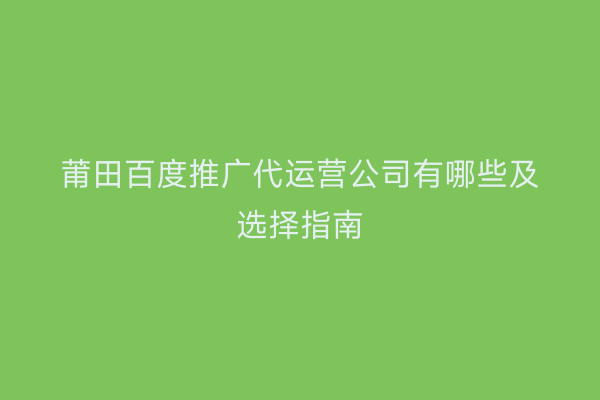 莆田百度推广代运营公司有哪些及选择指南