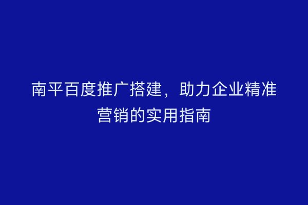 南平百度推广搭建，助力企业精准营销的实用指南